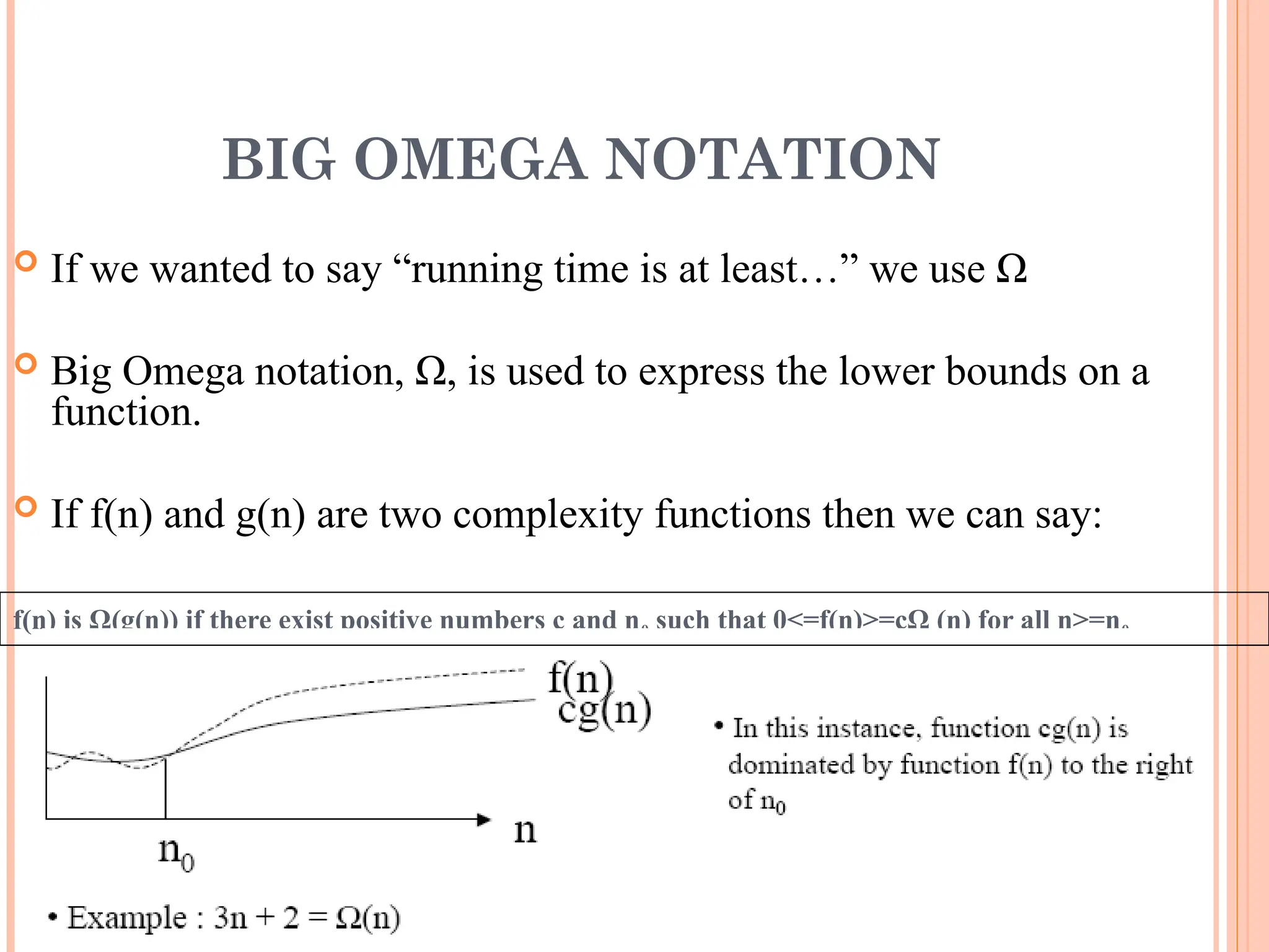 BIG OMEGA NOTATION
 If we wanted to say “running time is at least…” we use Ω
 Big Omega notation, Ω, is used to express the lower bounds on a
function.
 If f(n) and g(n) are two complexity functions then we can say:
f(n) is Ω(g(n)) if there exist positive numbers c and n0 such that 0<=f(n)>=cΩ (n) for all n>=n0
20
 