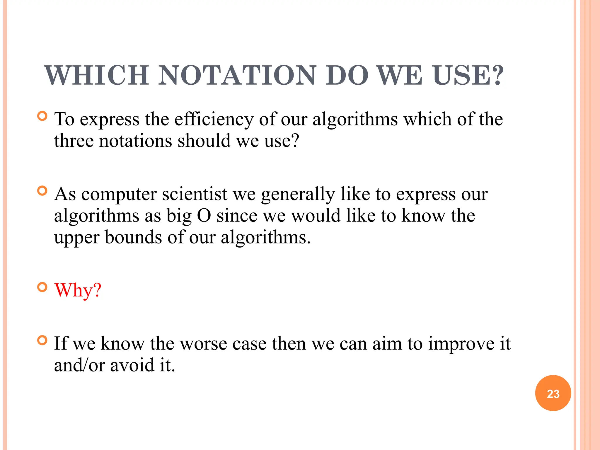 WHICH NOTATION DO WE USE?
 To express the efficiency of our algorithms which of the
three notations should we use?
 As computer scientist we generally like to express our
algorithms as big O since we would like to know the
upper bounds of our algorithms.
 Why?
 If we know the worse case then we can aim to improve it
and/or avoid it.
23
 