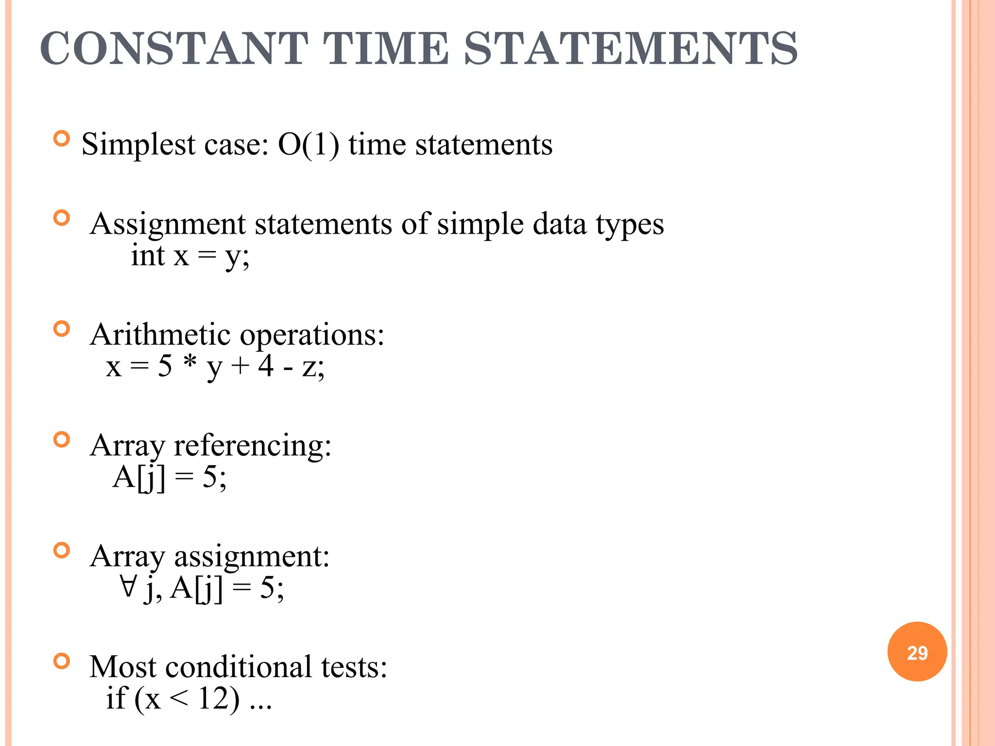 CONSTANT TIME STATEMENTS
 Simplest case: O(1) time statements
 Assignment statements of simple data types
int x = y;
 Arithmetic operations:
x = 5 * y + 4 - z;
 Array referencing:
A[j] = 5;
 Array assignment:
 j, A[j] = 5;
 Most conditional tests:
if (x < 12) ...
29
 