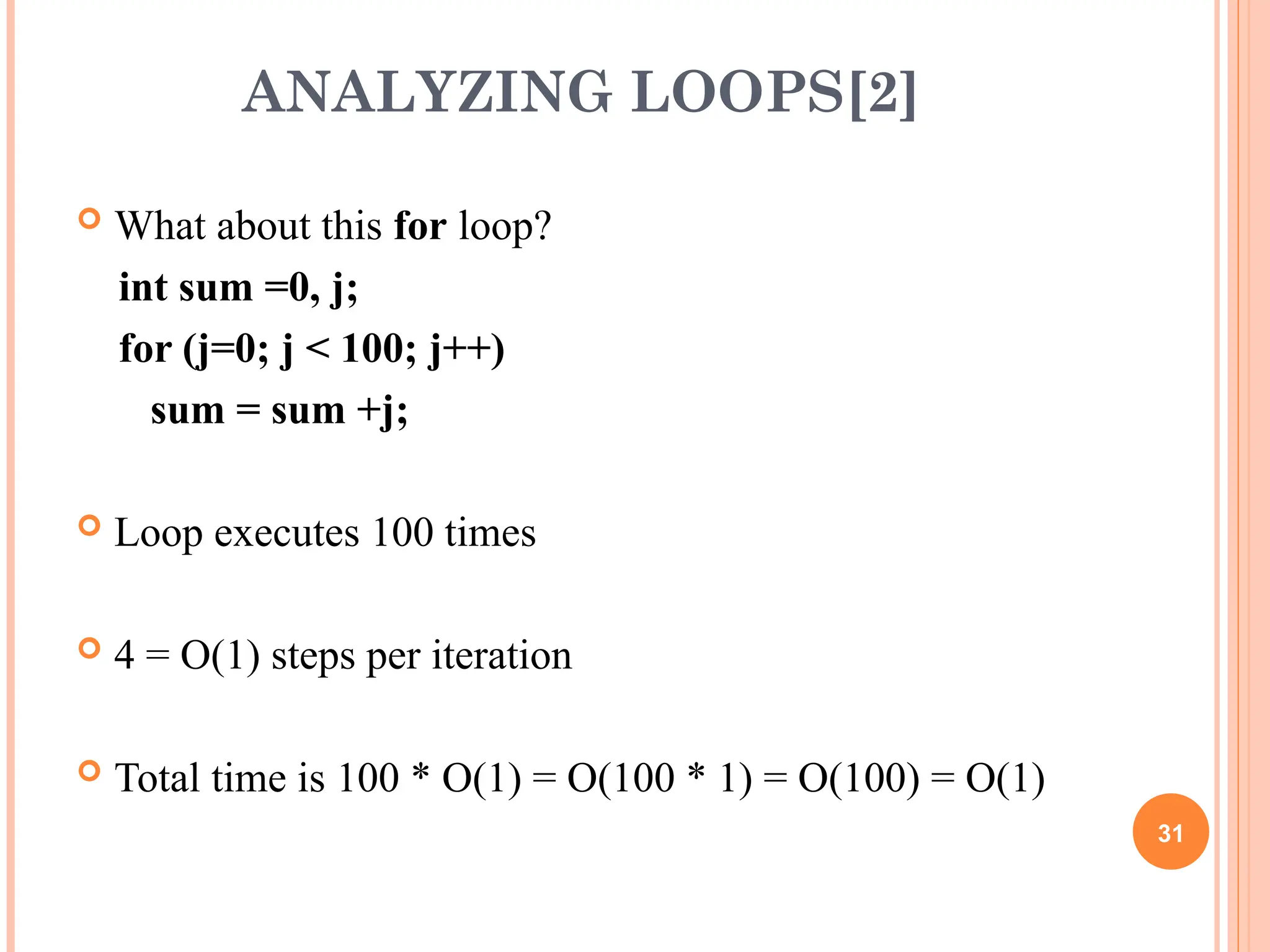 ANALYZING LOOPS[2]
 What about this for loop?
int sum =0, j;
for (j=0; j < 100; j++)
sum = sum +j;
 Loop executes 100 times
 4 = O(1) steps per iteration
 Total time is 100 * O(1) = O(100 * 1) = O(100) = O(1)
31
 