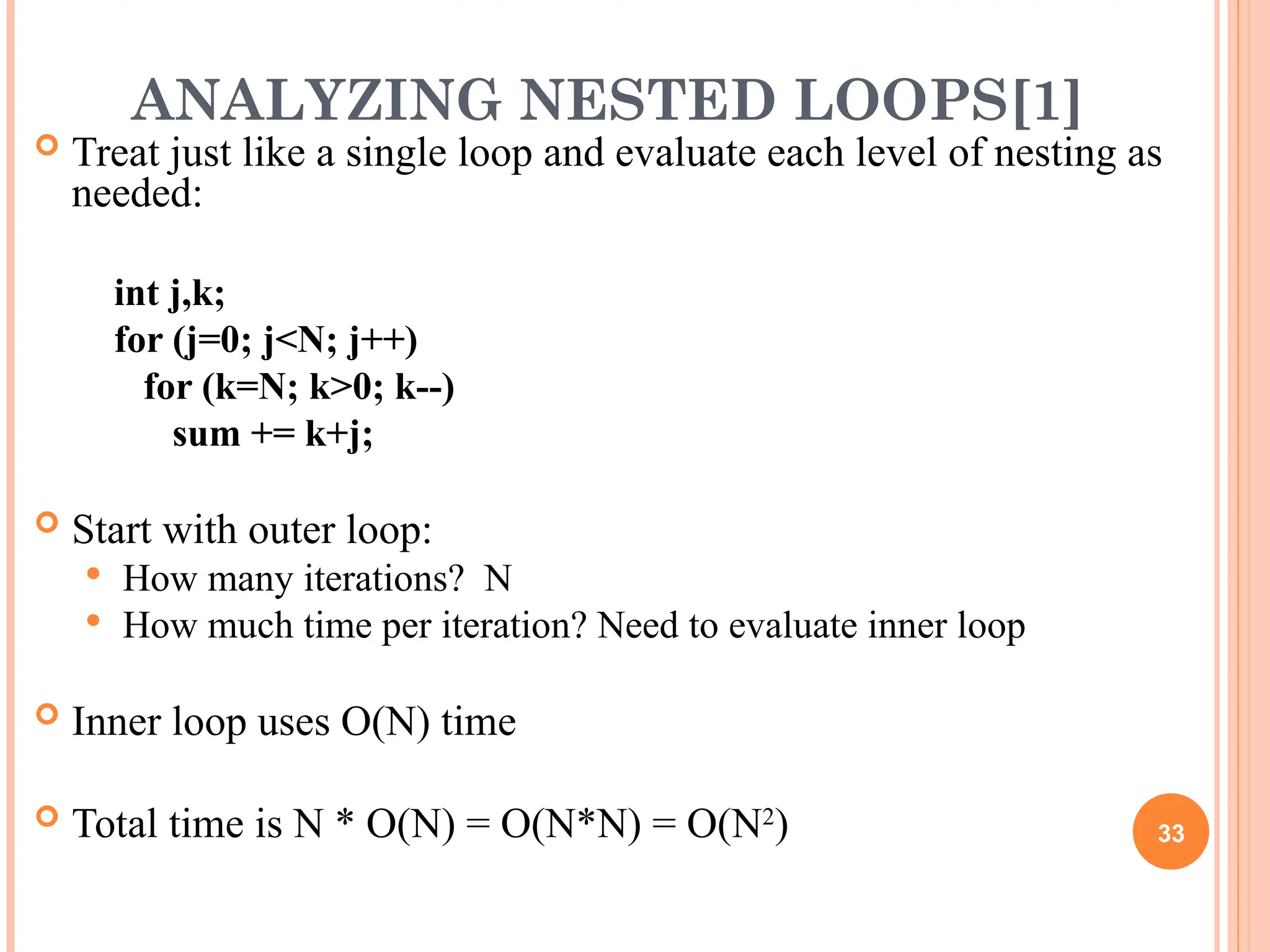ANALYZING NESTED LOOPS[1]
 Treat just like a single loop and evaluate each level of nesting as
needed:
int j,k;
for (j=0; j<N; j++)
for (k=N; k>0; k--)
sum += k+j;
 Start with outer loop:
 How many iterations? N
 How much time per iteration? Need to evaluate inner loop
 Inner loop uses O(N) time
 Total time is N * O(N) = O(N*N) = O(N2
) 33
 