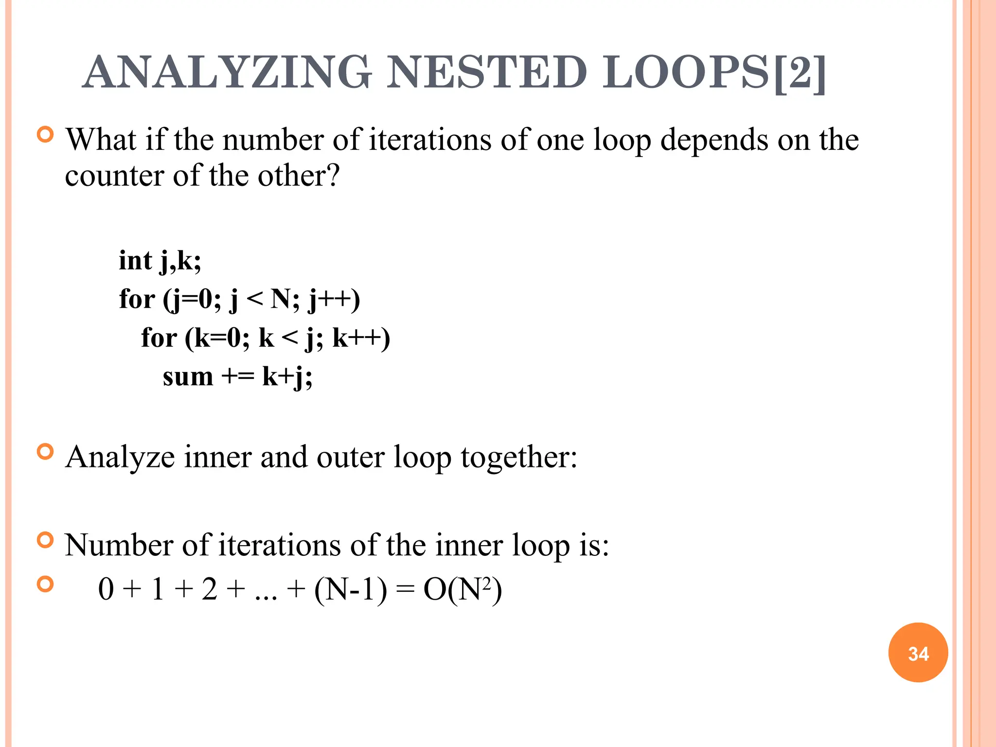 ANALYZING NESTED LOOPS[2]
 What if the number of iterations of one loop depends on the
counter of the other?
int j,k;
for (j=0; j < N; j++)
for (k=0; k < j; k++)
sum += k+j;
 Analyze inner and outer loop together:
 Number of iterations of the inner loop is:
 0 + 1 + 2 + ... + (N-1) = O(N2
)
34
 