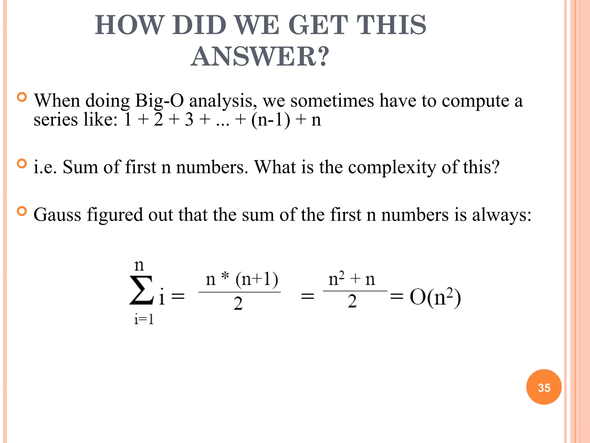 HOW DID WE GET THIS
ANSWER?
 When doing Big-O analysis, we sometimes have to compute a
series like: 1 + 2 + 3 + ... + (n-1) + n
 i.e. Sum of first n numbers. What is the complexity of this?
 Gauss figured out that the sum of the first n numbers is always:
35
 