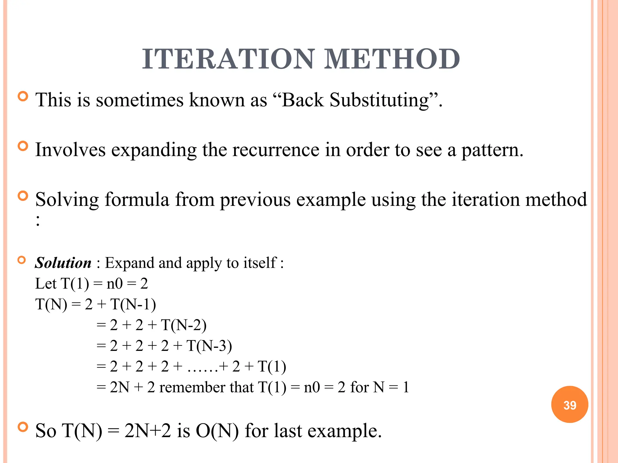ITERATION METHOD
 This is sometimes known as “Back Substituting”.
 Involves expanding the recurrence in order to see a pattern.
 Solving formula from previous example using the iteration method
:
 Solution : Expand and apply to itself :
Let T(1) = n0 = 2
T(N) = 2 + T(N-1)
= 2 + 2 + T(N-2)
= 2 + 2 + 2 + T(N-3)
= 2 + 2 + 2 + ……+ 2 + T(1)
= 2N + 2 remember that T(1) = n0 = 2 for N = 1
 So T(N) = 2N+2 is O(N) for last example.
39
 