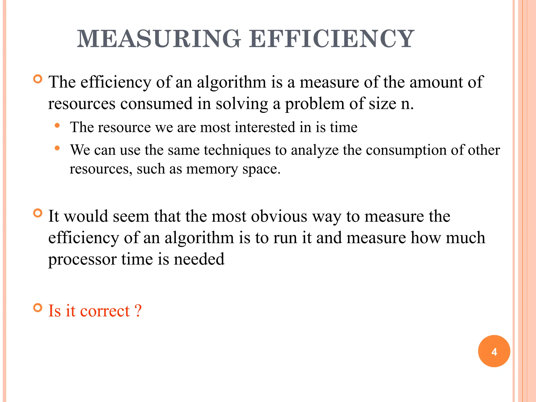 MEASURING EFFICIENCY
 The efficiency of an algorithm is a measure of the amount of
resources consumed in solving a problem of size n.
 The resource we are most interested in is time
 We can use the same techniques to analyze the consumption of other
resources, such as memory space.
 It would seem that the most obvious way to measure the
efficiency of an algorithm is to run it and measure how much
processor time is needed
 Is it correct ?
4
 