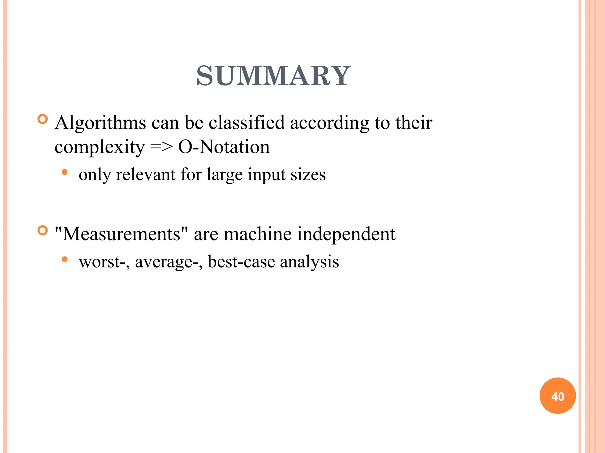 SUMMARY
 Algorithms can be classified according to their
complexity => O-Notation
 only relevant for large input sizes
 "Measurements" are machine independent
 worst-, average-, best-case analysis
40
 