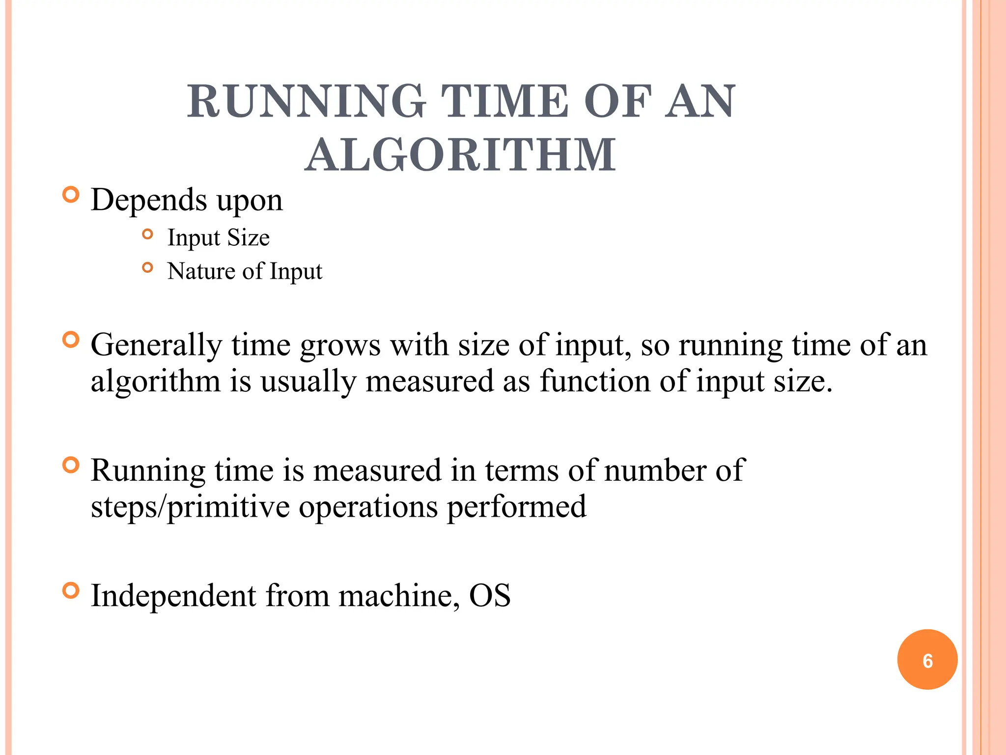 RUNNING TIME OF AN
ALGORITHM
 Depends upon
 Input Size
 Nature of Input
 Generally time grows with size of input, so running time of an
algorithm is usually measured as function of input size.
 Running time is measured in terms of number of
steps/primitive operations performed
 Independent from machine, OS
6
 