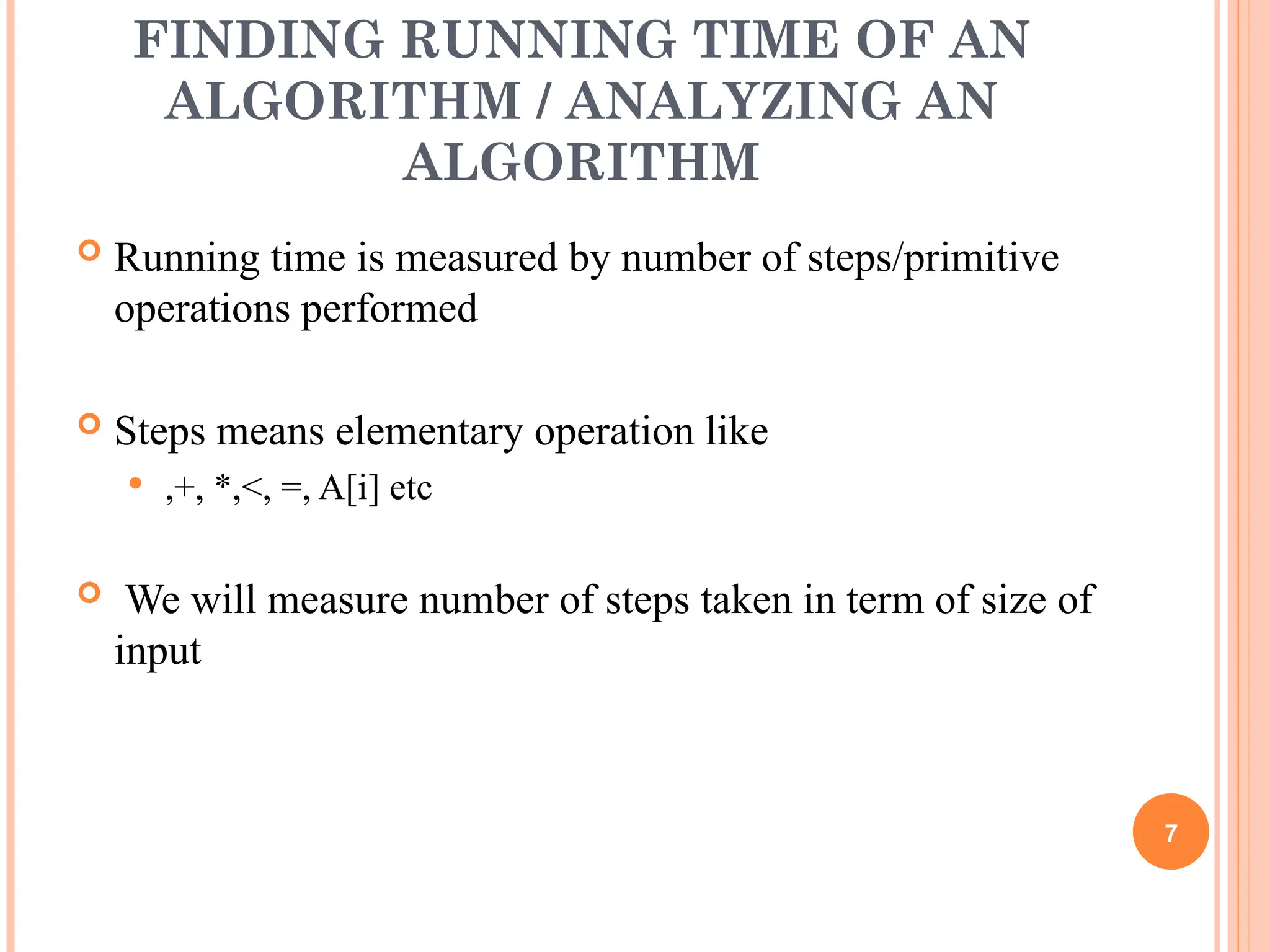 FINDING RUNNING TIME OF AN
ALGORITHM / ANALYZING AN
ALGORITHM
 Running time is measured by number of steps/primitive
operations performed
 Steps means elementary operation like
 ,+, *,<, =, A[i] etc
 We will measure number of steps taken in term of size of
input
7
 
