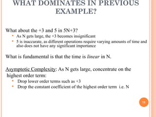 WHAT DOMINATES IN PREVIOUS
EXAMPLE?
What about the +3 and 5 in 5N+3?
 As N gets large, the +3 becomes insignificant
 5 is inaccurate, as different operations require varying amounts of time and
also does not have any significant importance
What is fundamental is that the time is linear in N.
Asymptotic Complexity: As N gets large, concentrate on the
highest order term:
 Drop lower order terms such as +3
 Drop the constant coefficient of the highest order term i.e. N
11
 