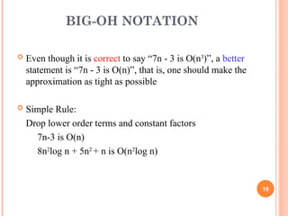 BIG-OH NOTATION
 Even though it is correct to say “7n - 3 is O(n3
)”, a better
statement is “7n - 3 is O(n)”, that is, one should make the
approximation as tight as possible
 Simple Rule:
Drop lower order terms and constant factors
7n-3 is O(n)
8n2
log n + 5n2
+ n is O(n2
log n)
19
 
