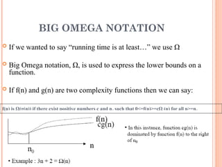 BIG OMEGA NOTATION
 If we wanted to say “running time is at least…” we use Ω
 Big Omega notation, Ω, is used to express the lower bounds on a
function.
 If f(n) and g(n) are two complexity functions then we can say:
f(n) is Ω(g(n)) if there exist positive numbers c and n0 such that 0<=f(n)>=cΩ (n) for all n>=n0
20
 