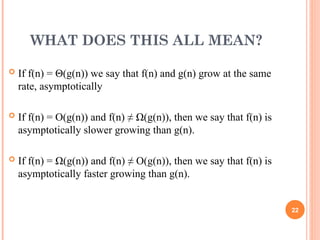 WHAT DOES THIS ALL MEAN?
 If f(n) = Θ(g(n)) we say that f(n) and g(n) grow at the same
rate, asymptotically
 If f(n) = O(g(n)) and f(n) ≠ Ω(g(n)), then we say that f(n) is
asymptotically slower growing than g(n).
 If f(n) = Ω(g(n)) and f(n) ≠ O(g(n)), then we say that f(n) is
asymptotically faster growing than g(n).
22
 