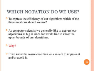 WHICH NOTATION DO WE USE?
 To express the efficiency of our algorithms which of the
three notations should we use?
 As computer scientist we generally like to express our
algorithms as big O since we would like to know the
upper bounds of our algorithms.
 Why?
 If we know the worse case then we can aim to improve it
and/or avoid it.
23
 