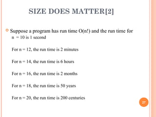 SIZE DOES MATTER[2]
 Suppose a program has run time O(n!) and the run time for
n = 10 is 1 second
For n = 12, the run time is 2 minutes
For n = 14, the run time is 6 hours
For n = 16, the run time is 2 months
For n = 18, the run time is 50 years
For n = 20, the run time is 200 centuries
27
 