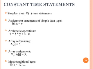 CONSTANT TIME STATEMENTS
 Simplest case: O(1) time statements
 Assignment statements of simple data types
int x = y;
 Arithmetic operations:
x = 5 * y + 4 - z;
 Array referencing:
A[j] = 5;
 Array assignment:
 j, A[j] = 5;
 Most conditional tests:
if (x < 12) ...
29
 