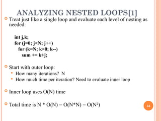 ANALYZING NESTED LOOPS[1]
 Treat just like a single loop and evaluate each level of nesting as
needed:
int j,k;
for (j=0; j<N; j++)
for (k=N; k>0; k--)
sum += k+j;
 Start with outer loop:
 How many iterations? N
 How much time per iteration? Need to evaluate inner loop
 Inner loop uses O(N) time
 Total time is N * O(N) = O(N*N) = O(N2
) 33
 