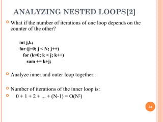 ANALYZING NESTED LOOPS[2]
 What if the number of iterations of one loop depends on the
counter of the other?
int j,k;
for (j=0; j < N; j++)
for (k=0; k < j; k++)
sum += k+j;
 Analyze inner and outer loop together:
 Number of iterations of the inner loop is:
 0 + 1 + 2 + ... + (N-1) = O(N2
)
34
 