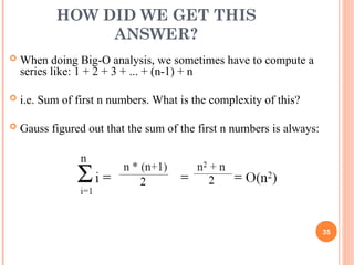HOW DID WE GET THIS
ANSWER?
 When doing Big-O analysis, we sometimes have to compute a
series like: 1 + 2 + 3 + ... + (n-1) + n
 i.e. Sum of first n numbers. What is the complexity of this?
 Gauss figured out that the sum of the first n numbers is always:
35
 