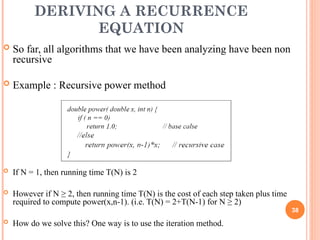 DERIVING A RECURRENCE
EQUATION
 So far, all algorithms that we have been analyzing have been non
recursive
 Example : Recursive power method
 If N = 1, then running time T(N) is 2
 However if N ≥ 2, then running time T(N) is the cost of each step taken plus time
required to compute power(x,n-1). (i.e. T(N) = 2+T(N-1) for N ≥ 2)
 How do we solve this? One way is to use the iteration method.
38
 