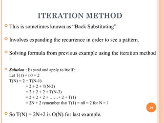 ITERATION METHOD
 This is sometimes known as “Back Substituting”.
 Involves expanding the recurrence in order to see a pattern.
 Solving formula from previous example using the iteration method
:
 Solution : Expand and apply to itself :
Let T(1) = n0 = 2
T(N) = 2 + T(N-1)
= 2 + 2 + T(N-2)
= 2 + 2 + 2 + T(N-3)
= 2 + 2 + 2 + ……+ 2 + T(1)
= 2N + 2 remember that T(1) = n0 = 2 for N = 1
 So T(N) = 2N+2 is O(N) for last example.
39
 