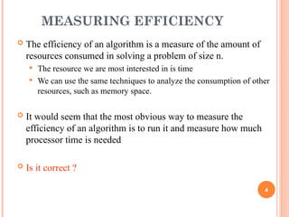 MEASURING EFFICIENCY
 The efficiency of an algorithm is a measure of the amount of
resources consumed in solving a problem of size n.
 The resource we are most interested in is time
 We can use the same techniques to analyze the consumption of other
resources, such as memory space.
 It would seem that the most obvious way to measure the
efficiency of an algorithm is to run it and measure how much
processor time is needed
 Is it correct ?
4
 