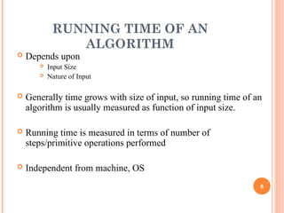 RUNNING TIME OF AN
ALGORITHM
 Depends upon
 Input Size
 Nature of Input
 Generally time grows with size of input, so running time of an
algorithm is usually measured as function of input size.
 Running time is measured in terms of number of
steps/primitive operations performed
 Independent from machine, OS
6
 