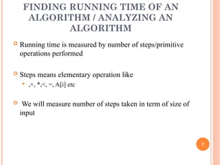 FINDING RUNNING TIME OF AN
ALGORITHM / ANALYZING AN
ALGORITHM
 Running time is measured by number of steps/primitive
operations performed
 Steps means elementary operation like
 ,+, *,<, =, A[i] etc
 We will measure number of steps taken in term of size of
input
7
 