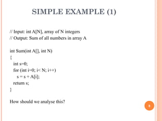 SIMPLE EXAMPLE (1)
// Input: int A[N], array of N integers
// Output: Sum of all numbers in array A
int Sum(int A[], int N)
{
int s=0;
for (int i=0; i< N; i++)
s = s + A[i];
return s;
}
How should we analyse this?
8
 