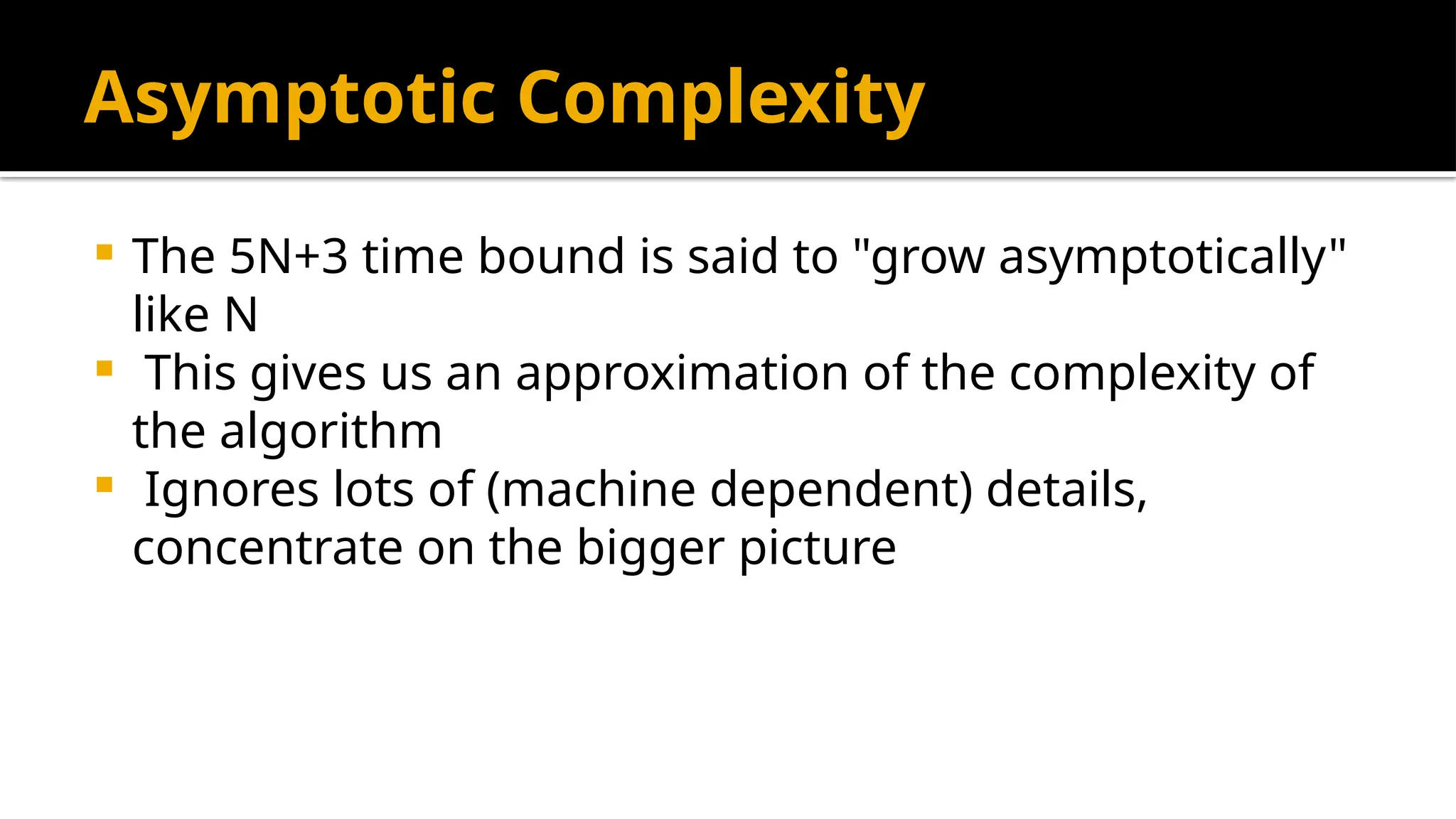 Asymptotic Complexity
 The 5N+3 time bound is said to "grow asymptotically"
like N
 This gives us an approximation of the complexity of
the algorithm
 Ignores lots of (machine dependent) details,
concentrate on the bigger picture
 
