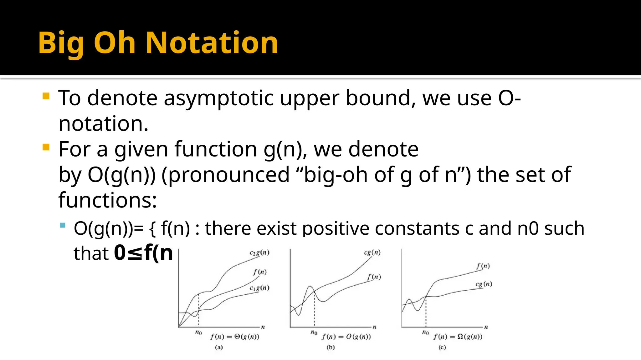 Big Oh Notation
 To denote asymptotic upper bound, we use O-
notation.
 For a given function g(n), we denote
by O(g(n)) (pronounced “big-oh of g of n”) the set of
functions:
 O(g(n))= { f(n) : there exist positive constants c and n0 such
that 0 f(n) c g(n)
≤ ≤ ∗ for all n n0
≥ }
 