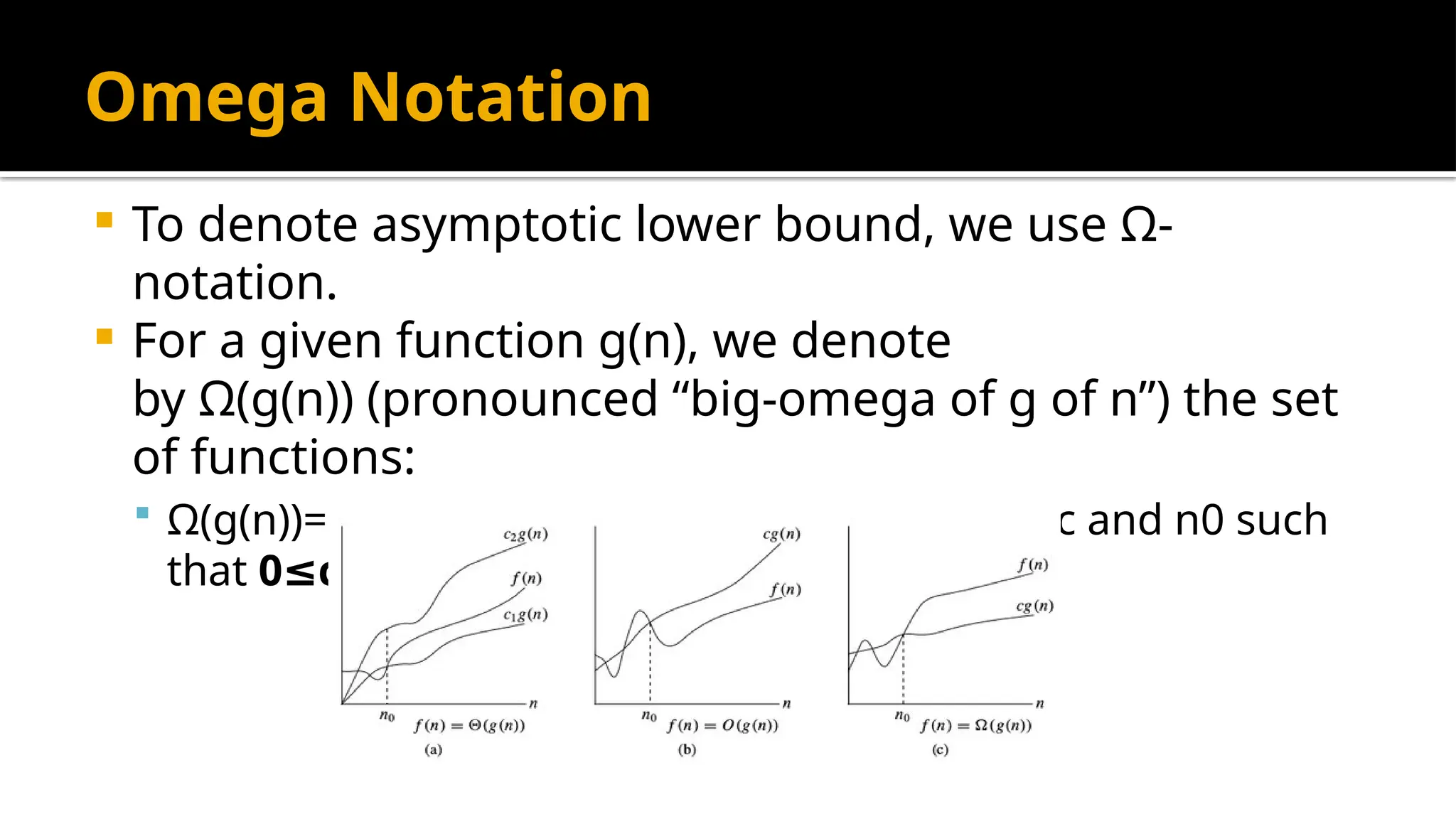 Omega Notation
 To denote asymptotic lower bound, we use Ω-
notation.
 For a given function g(n), we denote
by Ω(g(n)) (pronounced “big-omega of g of n”) the set
of functions:
 Ω(g(n))= { f(n) : there exist positive constants c and n0 such
that 0 c g(n) f(n)
≤ ∗ ≤ for all n n0
≥ }
 