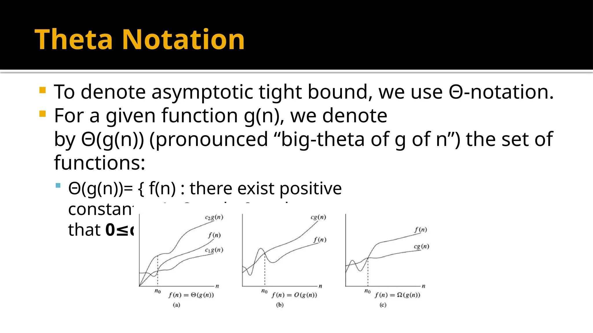 Theta Notation
 To denote asymptotic tight bound, we use Θ-notation.
 For a given function g(n), we denote
by Θ(g(n)) (pronounced “big-theta of g of n”) the set of
functions:
 Θ(g(n))= { f(n) : there exist positive
constants c1,c2 and n0 such
that 0 c1 g(n) f(n) c2 g(n)
≤ ∗ ≤ ≤ ∗ for all n>n0 }
 