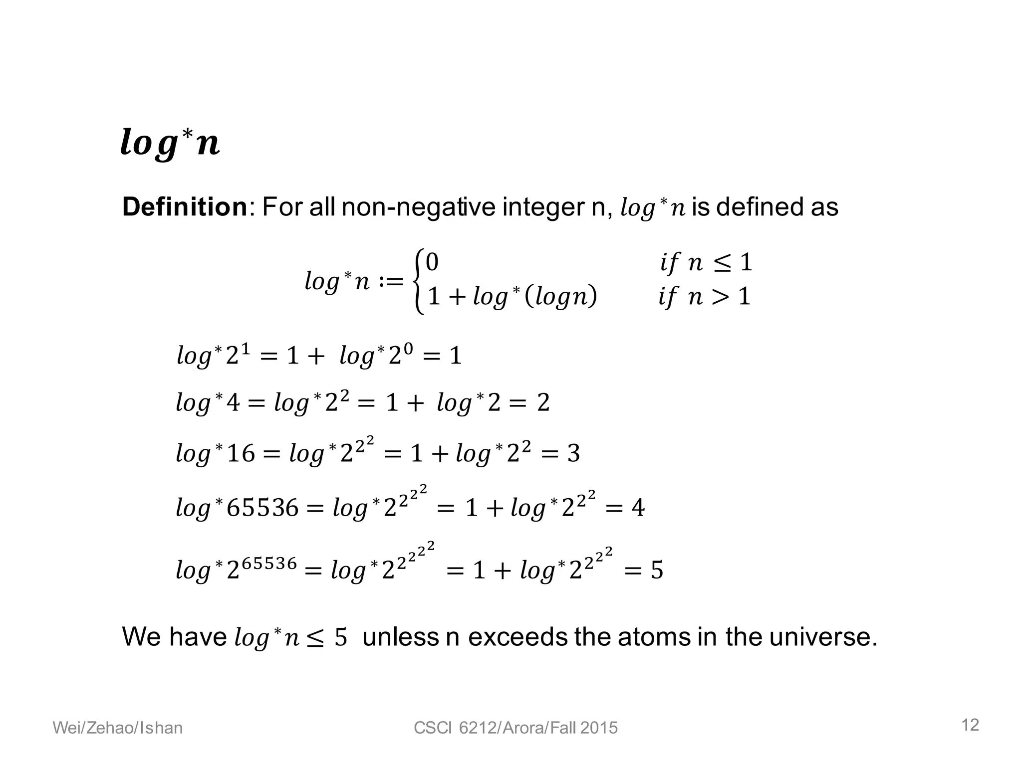 𝒍𝒐𝒈∗ 𝒏
𝑙𝑜𝑔∗
𝑛 ∶= /
0																																					𝑖𝑓	𝑛 ≤ 1
1 + 𝑙𝑜𝑔∗
𝑙𝑜𝑔𝑛 										𝑖𝑓	𝑛 > 1
Definition: For all non-negative integer n, 𝑙𝑜𝑔∗
𝑛	is defined as
We have 𝑙𝑜𝑔∗
𝑛 ≤ 5	 unless n exceeds the atoms in the universe.
𝑙𝑜𝑔∗
29
= 1 +	 𝑙𝑜𝑔∗
2:
= 1
𝑙𝑜𝑔∗
16 = 𝑙𝑜𝑔∗
2<=
= 1 + 𝑙𝑜𝑔∗
2<
= 3
𝑙𝑜𝑔∗
65536 = 𝑙𝑜𝑔∗
2<==
= 1 + 𝑙𝑜𝑔∗
2<=
= 4
𝑙𝑜𝑔∗2@AAB@ = 𝑙𝑜𝑔∗2<===
= 1 + 𝑙𝑜𝑔∗2<==
= 5
𝑙𝑜𝑔∗
4 = 𝑙𝑜𝑔∗
2<
= 1 +	𝑙𝑜𝑔∗
29
= 2
12Wei/Zehao/Ishan CSCI 6212/Arora/Fall 2015
 