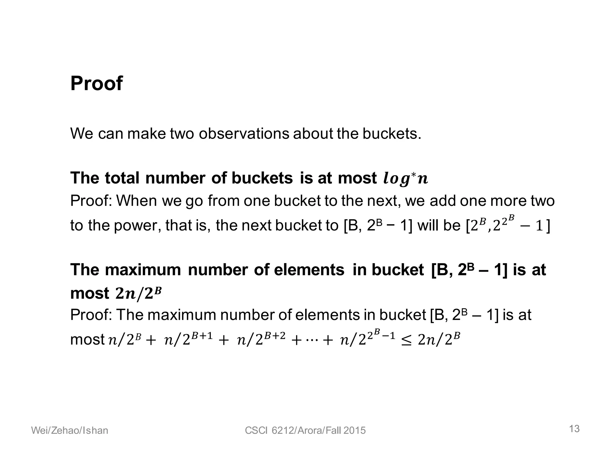We can make two observations about the buckets.
The total number of buckets is at most 𝒍𝒐𝒈∗ 𝒏.
Proof: When we go from one bucket to the next, we add one more two
to the power, that is, the next bucket to [B, 2B − 1] will be [2C
,2<E
− 1 ]
The maximum number of elements in bucket [B, 2B – 1] is at
most 𝒏.
Proof: The maximum number of elements in bucket [B, 2B – 1] is at
most 𝑛 2 𝐵⁄ +	 𝑛 2CI9⁄ + 	 𝑛 2CI<⁄ + ⋯ +	 𝑛 2<EK9
≤ 2 𝐵 − 1 − 𝐵 ∗ 𝑛/2 𝐵⁄ ≤ n
Proof
13Wei/Zehao/Ishan CSCI 6212/Arora/Fall 2015
 
