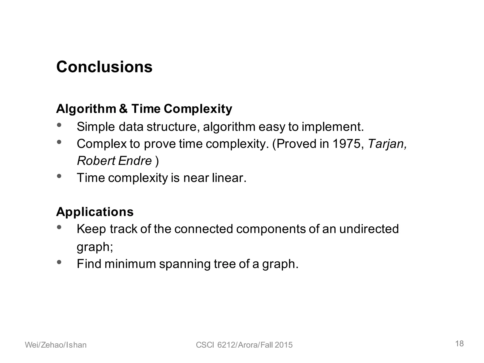 Algorithm & Time Complexity
• Simple data structure, algorithm easy to implement.
• Complex to prove time complexity. (Proved in 1975, Tarjan,
Robert Endre )
• Time complexity is near linear.
Applications
• Keep track of the connected components of an undirected
graph;
• Find minimum spanning tree of a graph.
Conclusions
18Wei/Zehao/Ishan CSCI 6212/Arora/Fall 2015
 