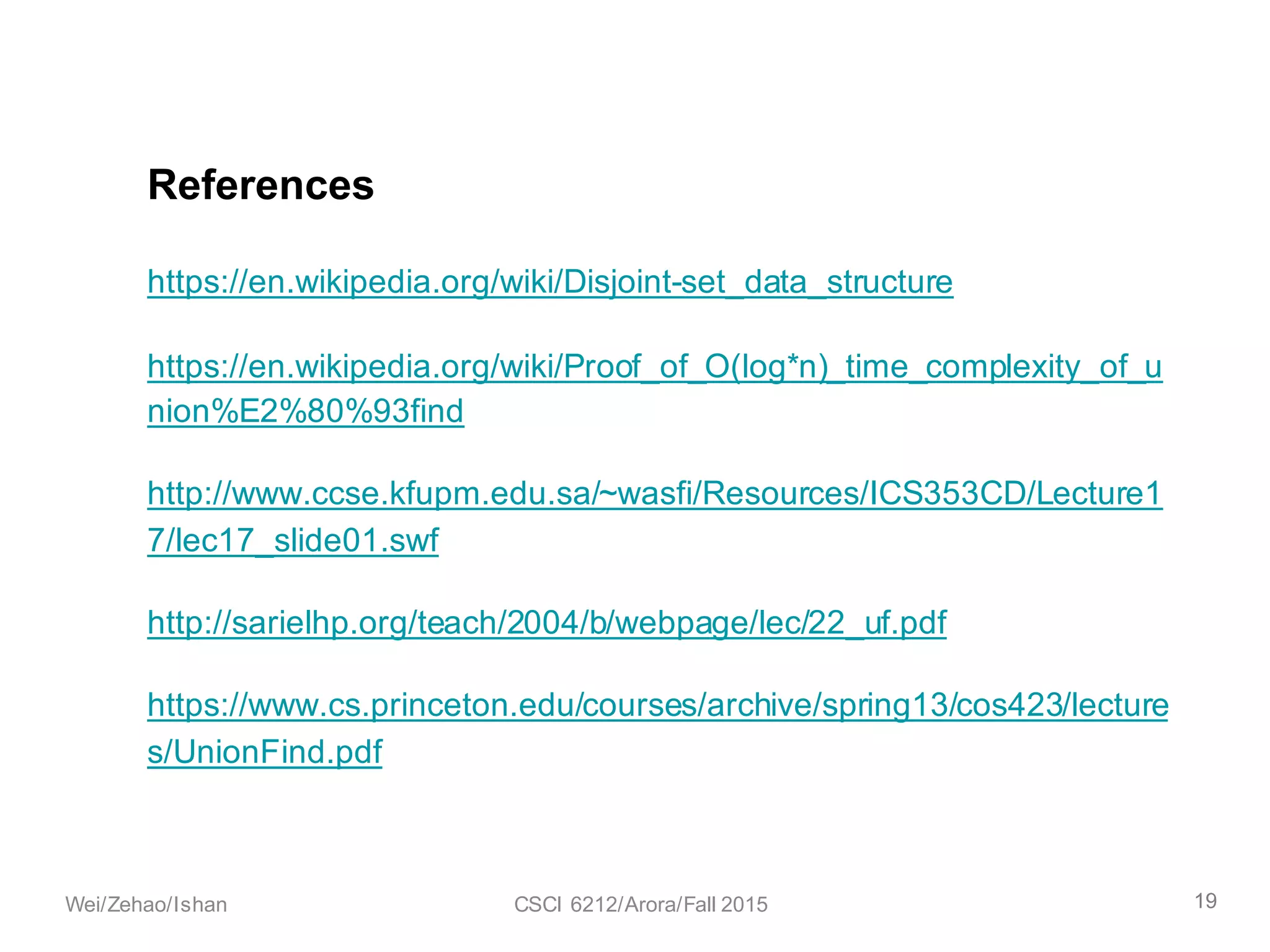 https://en.wikipedia.org/wiki/Disjoint-set_data_structure
https://en.wikipedia.org/wiki/Proof_of_O(log*n)_time_complexity_of_u
nion%E2%80%93find
http://www.ccse.kfupm.edu.sa/~wasfi/Resources/ICS353CD/Lecture1
7/lec17_slide01.swf
http://sarielhp.org/teach/2004/b/webpage/lec/22_uf.pdf
https://www.cs.princeton.edu/courses/archive/spring13/cos423/lecture
s/UnionFind.pdf
References
19Wei/Zehao/Ishan CSCI 6212/Arora/Fall 2015
 