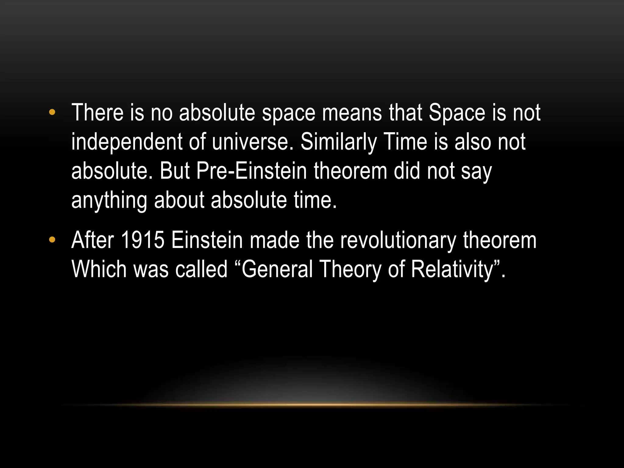 • There is no absolute space means that Space is not
  independent of universe. Similarly Time is also not
  absolute. But Pre-Einstein theorem did not say
  anything about absolute time.
• After 1915 Einstein made the revolutionary theorem
  Which was called “General Theory of Relativity”.
 