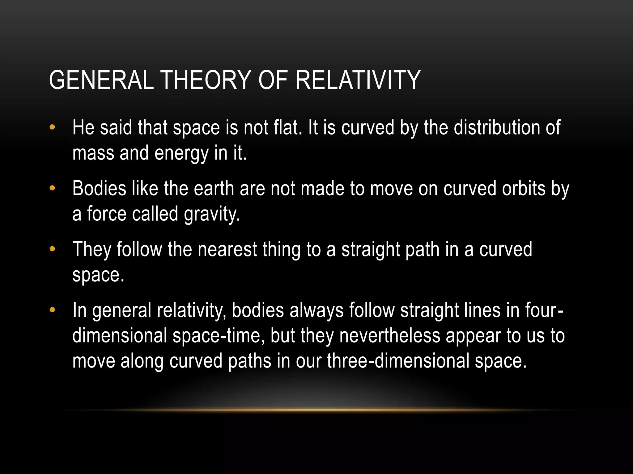 GENERAL THEORY OF RELATIVITY
• He said that space is not flat. It is curved by the distribution of
  mass and energy in it.
• Bodies like the earth are not made to move on curved orbits by
  a force called gravity.
• They follow the nearest thing to a straight path in a curved
  space.
• In general relativity, bodies always follow straight lines in four-
  dimensional space-time, but they nevertheless appear to us to
  move along curved paths in our three-dimensional space.
 