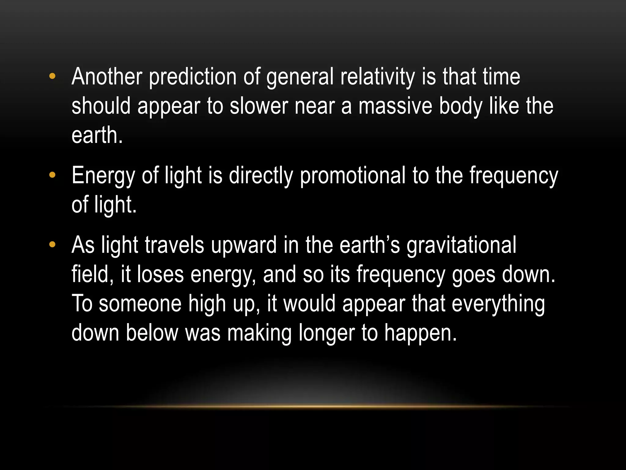 • Another prediction of general relativity is that time
  should appear to slower near a massive body like the
  earth.
• Energy of light is directly promotional to the frequency
  of light.
• As light travels upward in the earth’s gravitational
  field, it loses energy, and so its frequency goes down.
  To someone high up, it would appear that everything
  down below was making longer to happen.
 