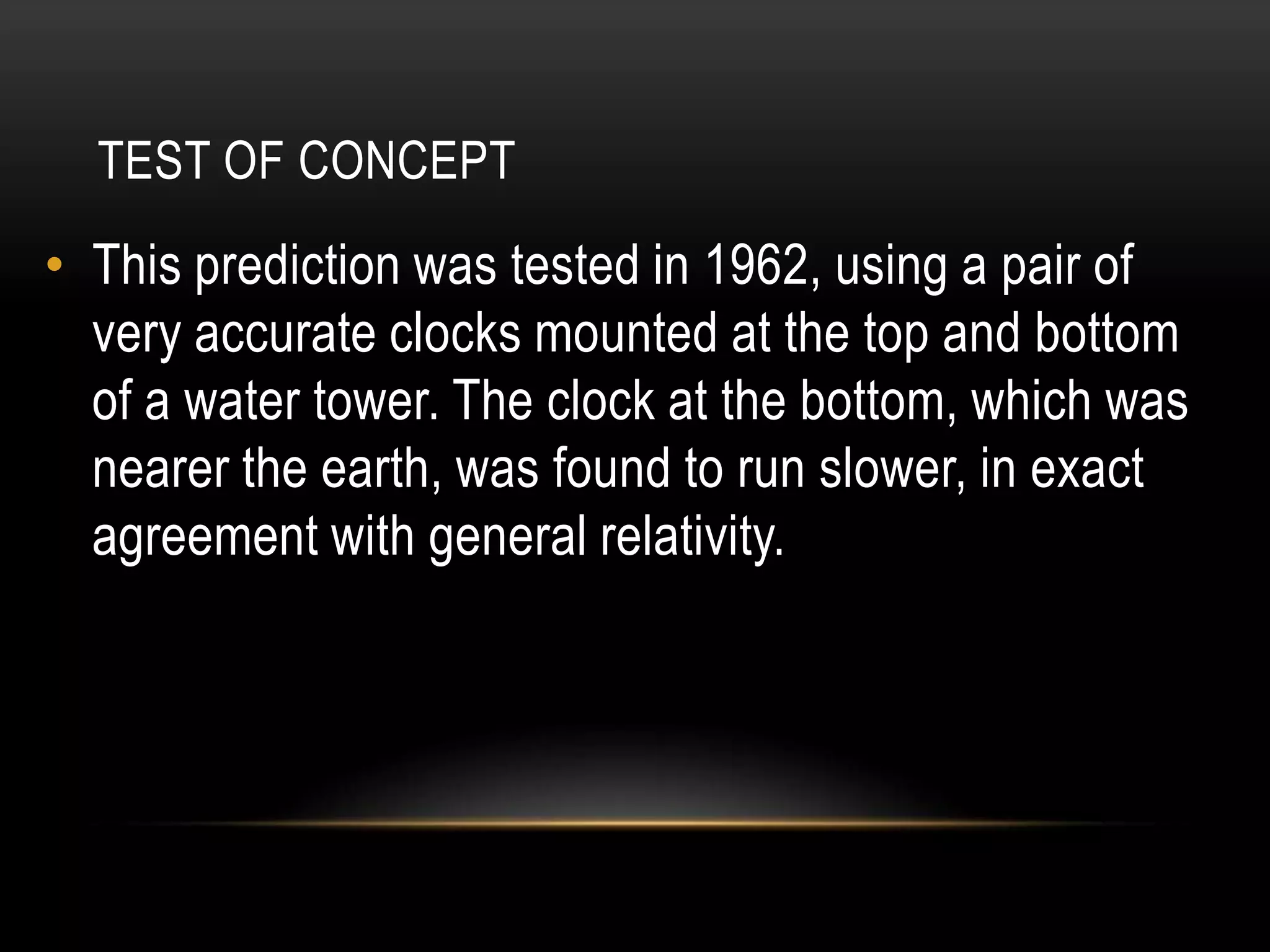 TEST OF CONCEPT
• This prediction was tested in 1962, using a pair of
  very accurate clocks mounted at the top and bottom
  of a water tower. The clock at the bottom, which was
  nearer the earth, was found to run slower, in exact
  agreement with general relativity.
 