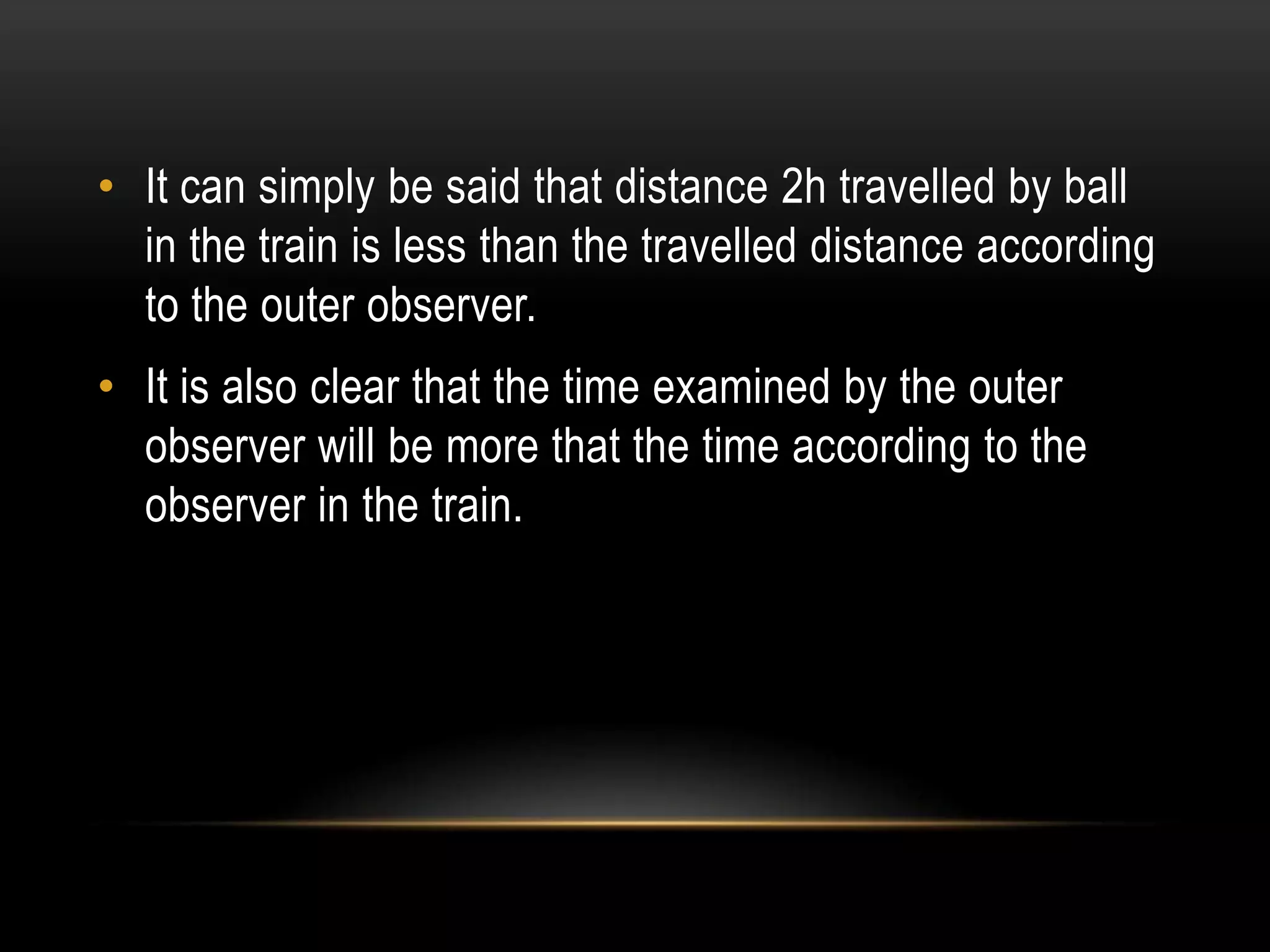 • It can simply be said that distance 2h travelled by ball
  in the train is less than the travelled distance according
  to the outer observer.
• It is also clear that the time examined by the outer
  observer will be more that the time according to the
  observer in the train.
 
