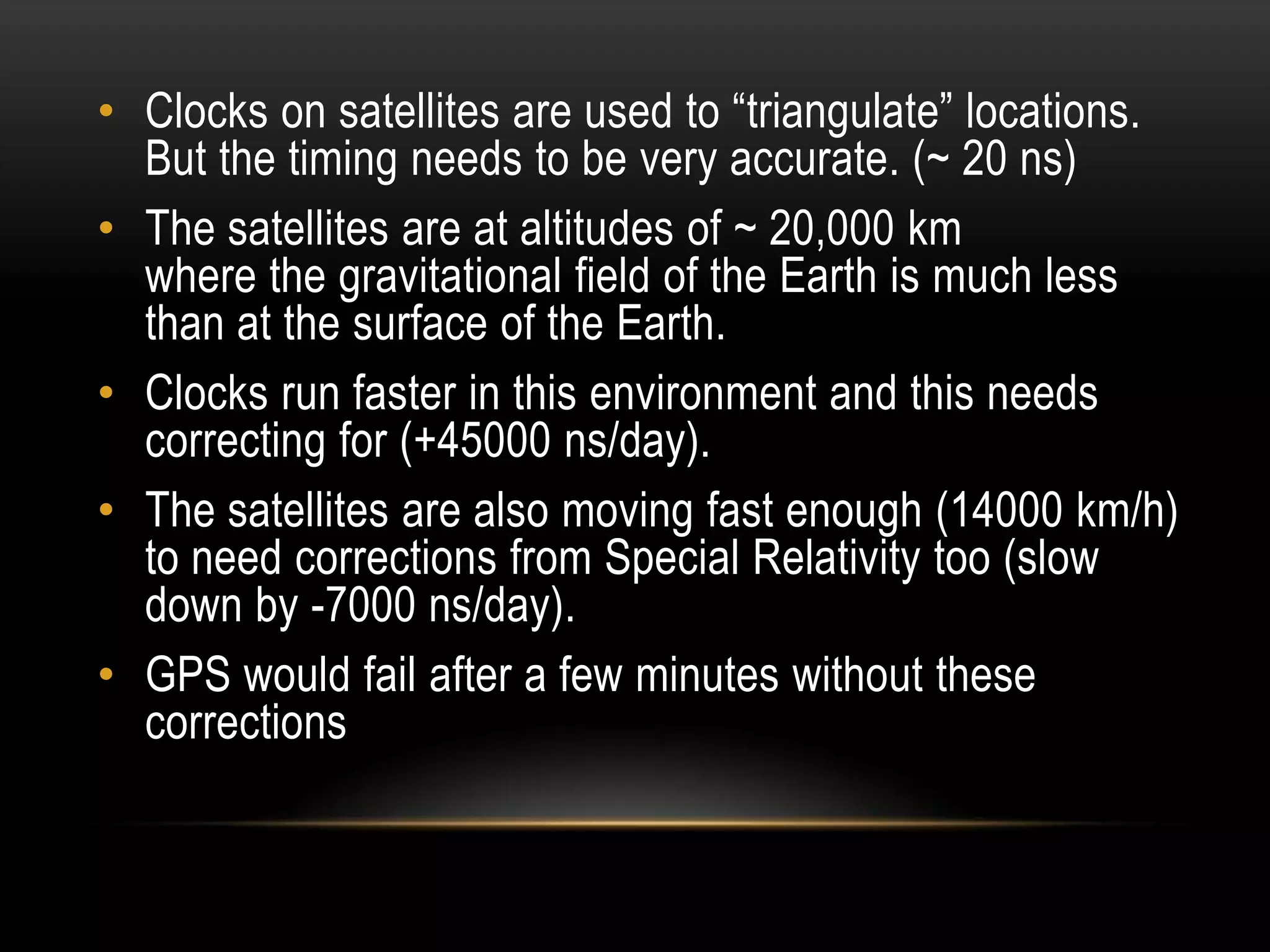 • Clocks on satellites are used to “triangulate” locations.
  But the timing needs to be very accurate. (~ 20 ns)
• The satellites are at altitudes of ~ 20,000 km
  where the gravitational field of the Earth is much less
  than at the surface of the Earth.
• Clocks run faster in this environment and this needs
  correcting for (+45000 ns/day).
• The satellites are also moving fast enough (14000 km/h)
  to need corrections from Special Relativity too (slow
  down by -7000 ns/day).
• GPS would fail after a few minutes without these
  corrections
 