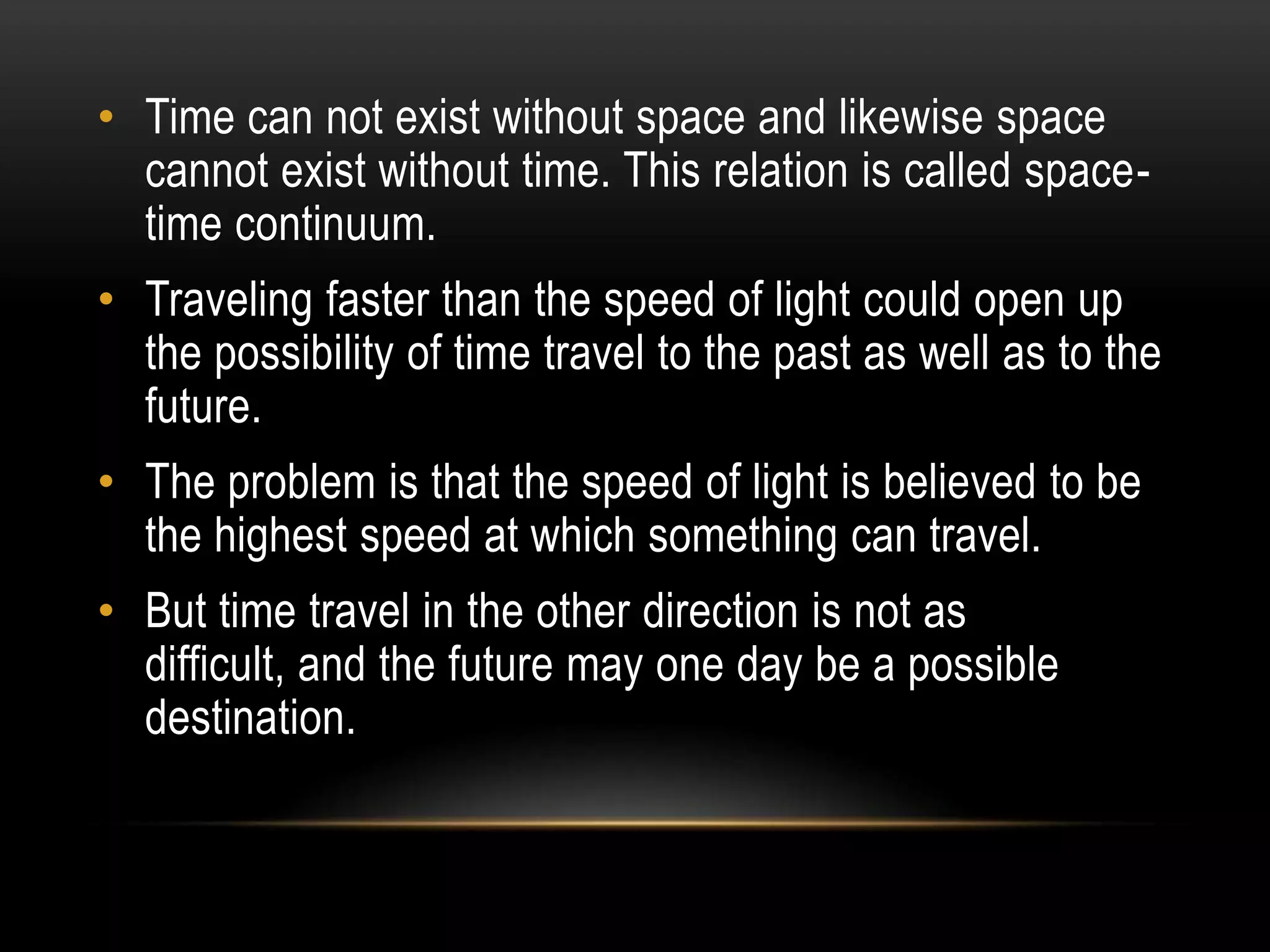 • Time can not exist without space and likewise space
  cannot exist without time. This relation is called space-
  time continuum.
• Traveling faster than the speed of light could open up
  the possibility of time travel to the past as well as to the
  future.
• The problem is that the speed of light is believed to be
  the highest speed at which something can travel.
• But time travel in the other direction is not as
  difficult, and the future may one day be a possible
  destination.
 