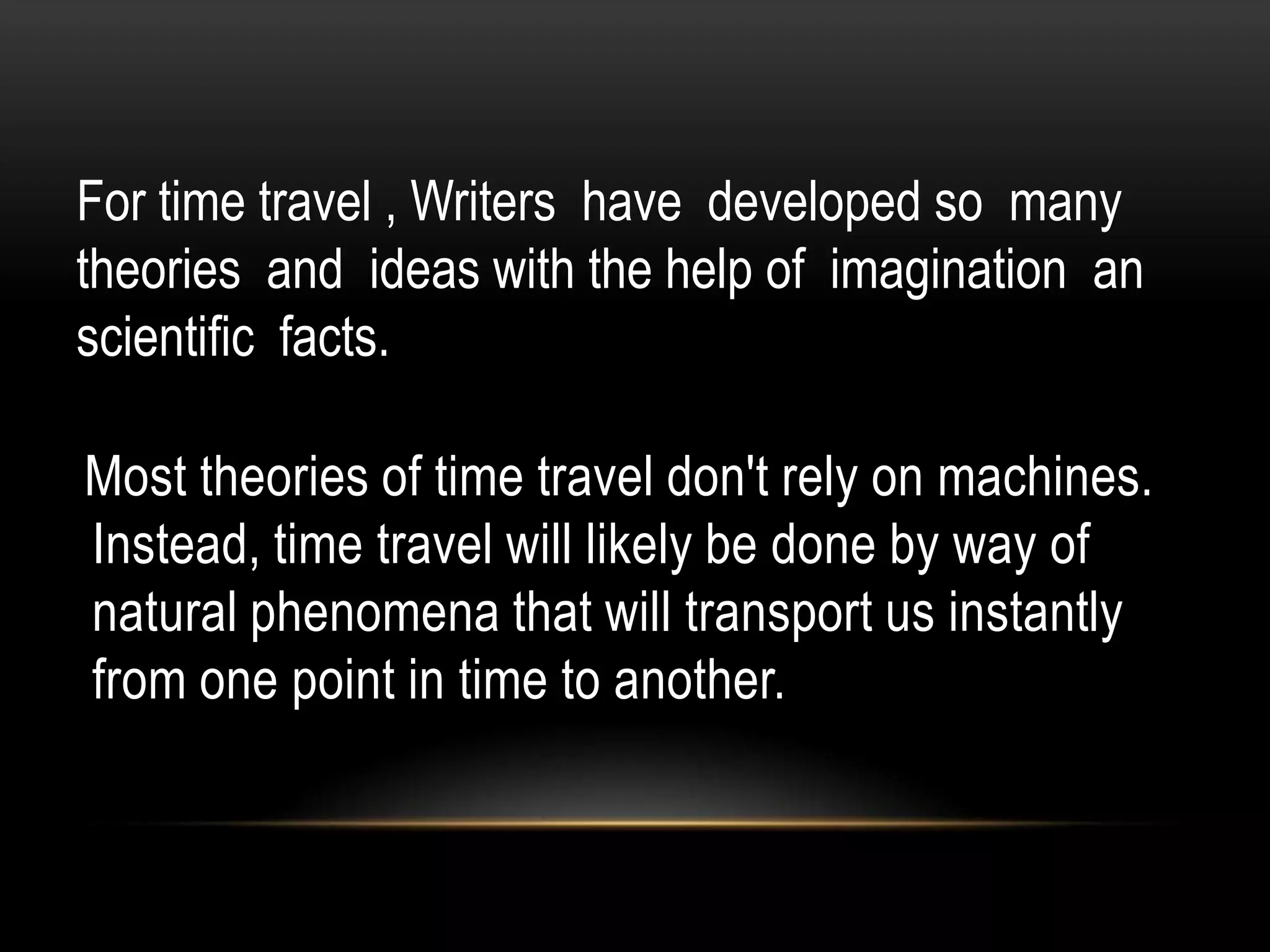 For time travel , Writers have developed so many
theories and ideas with the help of imagination an
scientific facts.

Most theories of time travel don't rely on machines.
Instead, time travel will likely be done by way of
natural phenomena that will transport us instantly
from one point in time to another.
 