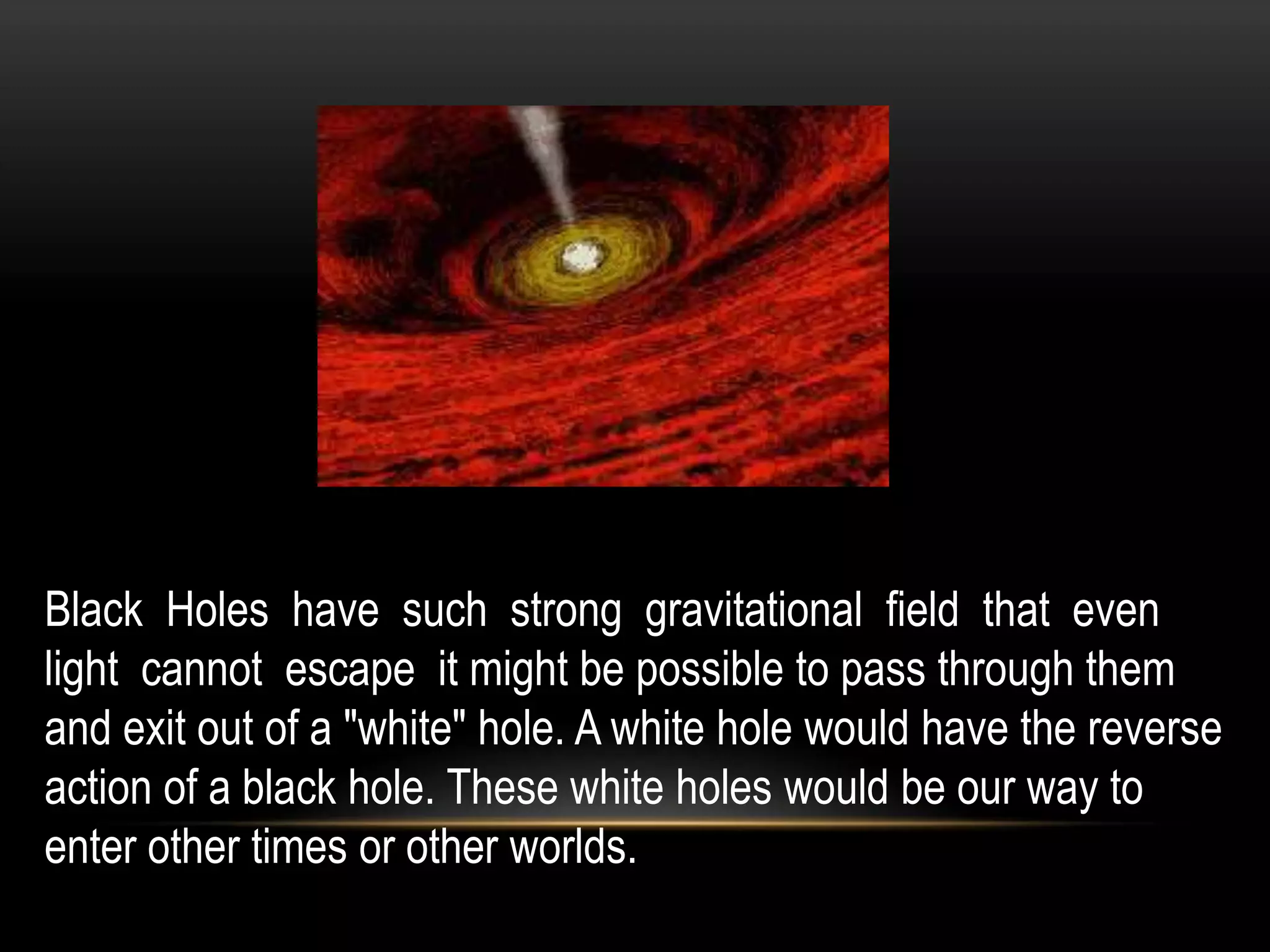Black Holes have such strong gravitational field that even
light cannot escape it might be possible to pass through them
and exit out of a "white" hole. A white hole would have the reverse
action of a black hole. These white holes would be our way to
enter other times or other worlds.
 