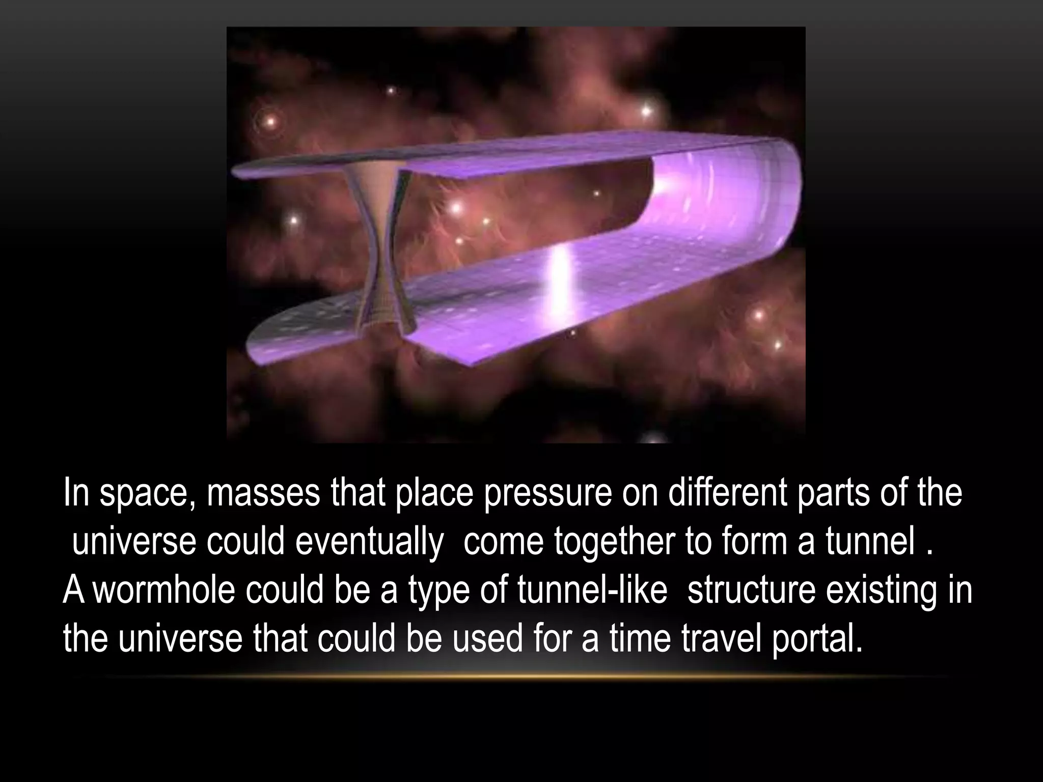 In space, masses that place pressure on different parts of the
 universe could eventually come together to form a tunnel .
A wormhole could be a type of tunnel-like structure existing in
the universe that could be used for a time travel portal.
 
