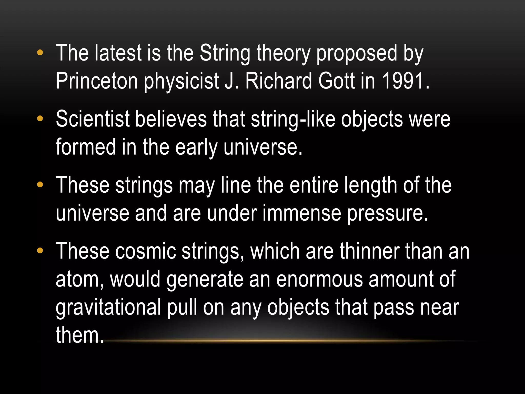 • The latest is the String theory proposed by
  Princeton physicist J. Richard Gott in 1991.
• Scientist believes that string-like objects were
  formed in the early universe.
• These strings may line the entire length of the
  universe and are under immense pressure.
• These cosmic strings, which are thinner than an
  atom, would generate an enormous amount of
  gravitational pull on any objects that pass near
  them.
 