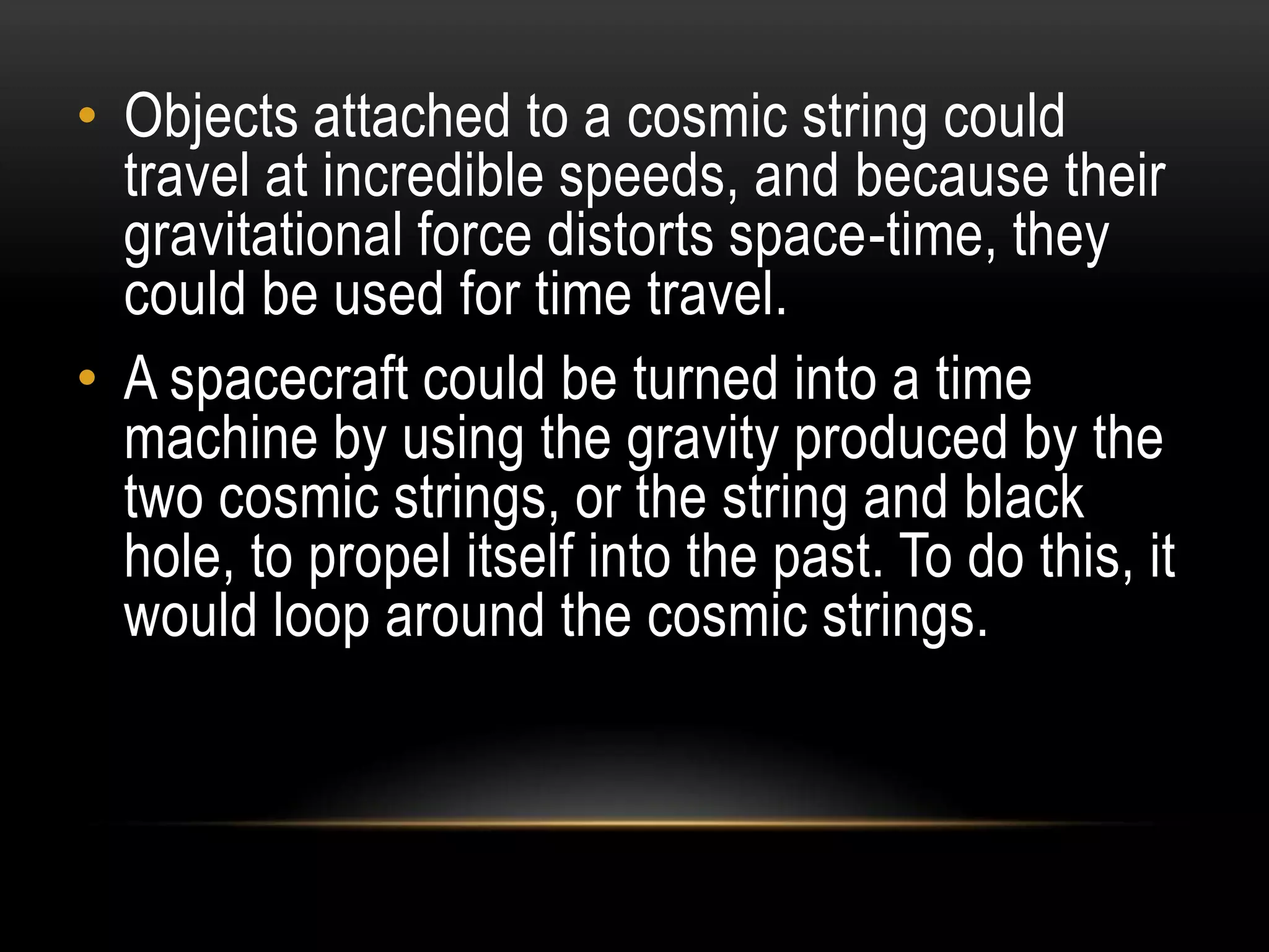 • Objects attached to a cosmic string could
  travel at incredible speeds, and because their
  gravitational force distorts space-time, they
  could be used for time travel.
• A spacecraft could be turned into a time
  machine by using the gravity produced by the
  two cosmic strings, or the string and black
  hole, to propel itself into the past. To do this, it
  would loop around the cosmic strings.
 