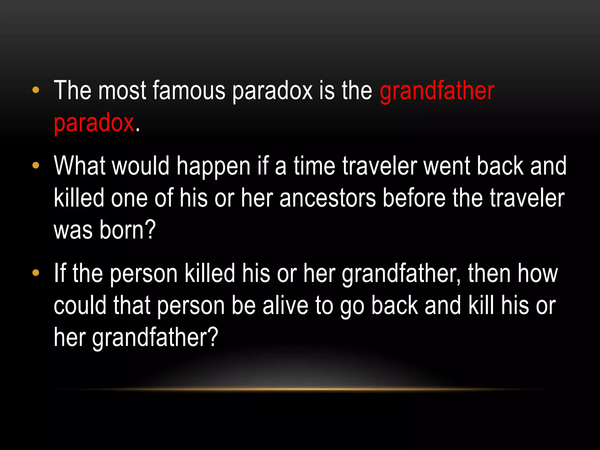 • The most famous paradox is the grandfather
  paradox.
• What would happen if a time traveler went back and
  killed one of his or her ancestors before the traveler
  was born?
• If the person killed his or her grandfather, then how
  could that person be alive to go back and kill his or
  her grandfather?
 