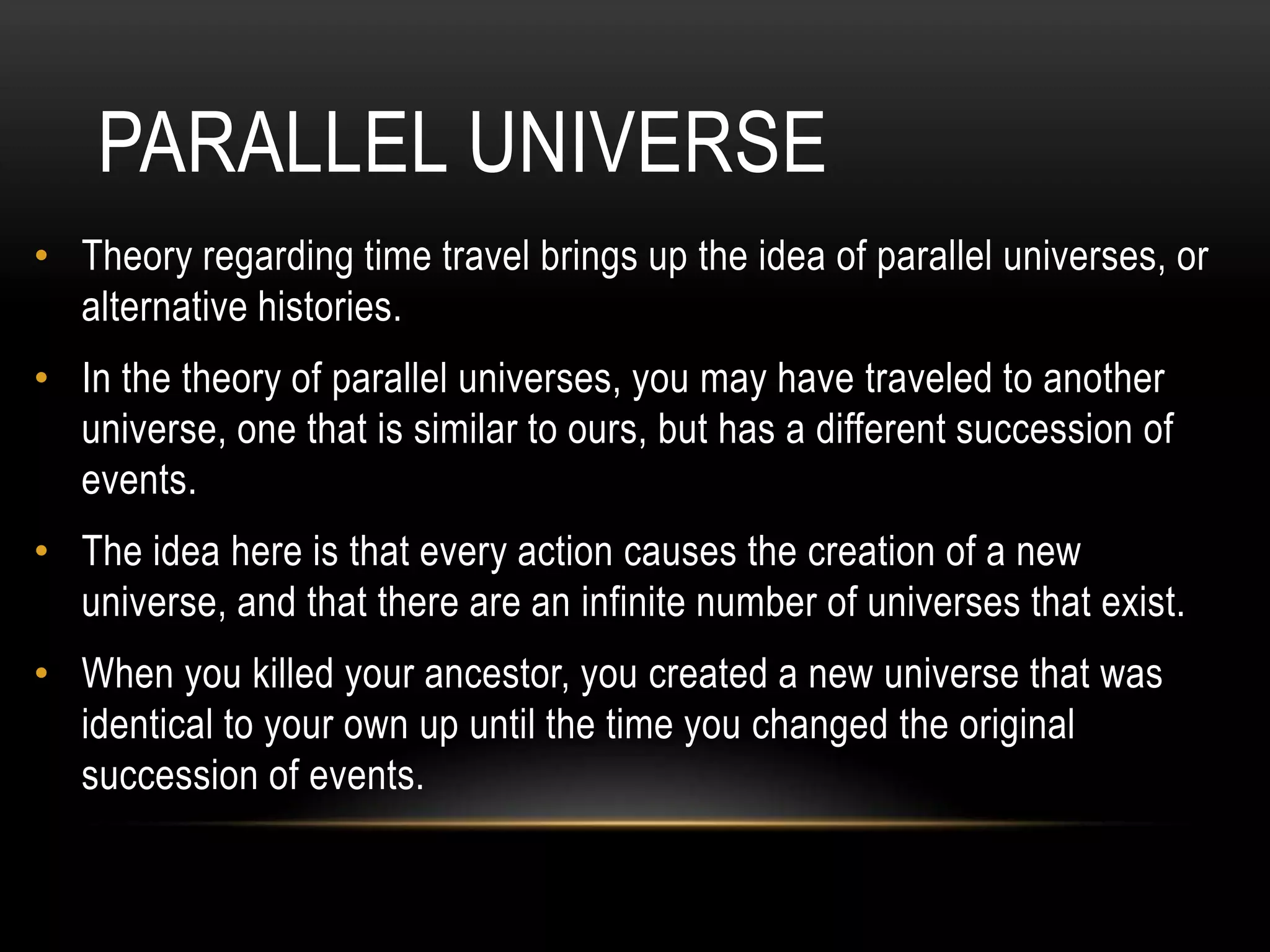 PARALLEL UNIVERSE
• Theory regarding time travel brings up the idea of parallel universes, or
  alternative histories.
• In the theory of parallel universes, you may have traveled to another
  universe, one that is similar to ours, but has a different succession of
  events.
• The idea here is that every action causes the creation of a new
  universe, and that there are an infinite number of universes that exist.
• When you killed your ancestor, you created a new universe that was
  identical to your own up until the time you changed the original
  succession of events.
 